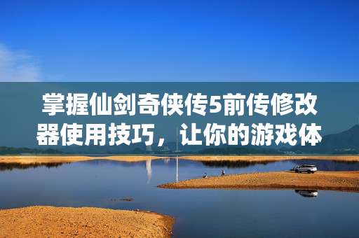 掌握仙剑奇侠传5前传修改器使用技巧，让你的游戏体验更上一层楼