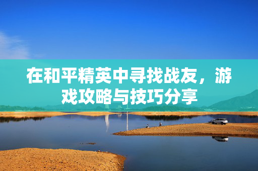 在和平精英中寻找战友，游戏攻略与技巧分享