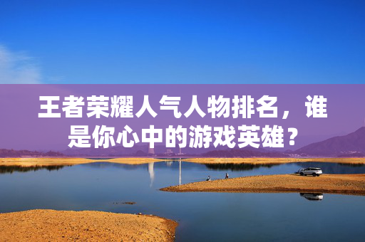 王者荣耀人气人物排名，谁是你心中的游戏英雄？
