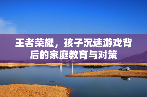 王者荣耀，孩子沉迷游戏背后的家庭教育与对策