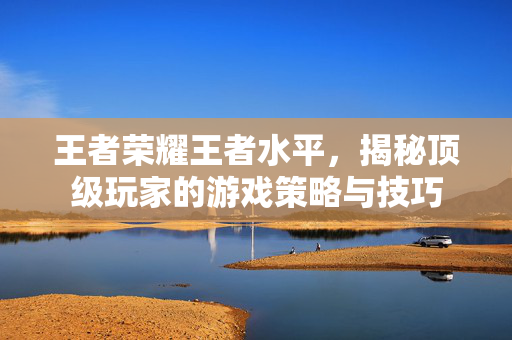 王者荣耀王者水平，揭秘顶级玩家的游戏策略与技巧