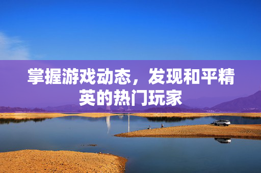 掌握游戏动态，发现和平精英的热门玩家