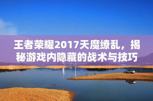 王者荣耀2017天魔缭乱，揭秘游戏内隐藏的战术与技巧