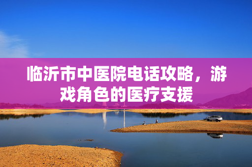 临沂市中医院电话攻略，游戏角色的医疗支援