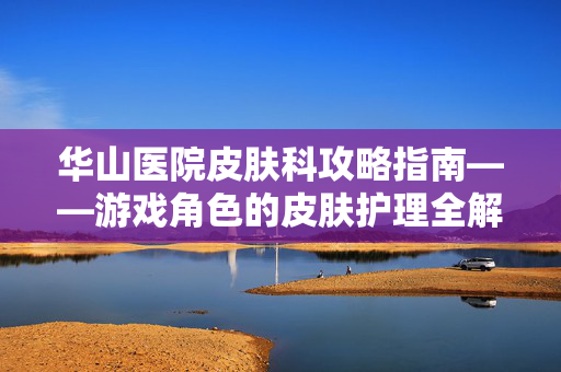华山医院皮肤科攻略指南——游戏角色的皮肤护理全解析
