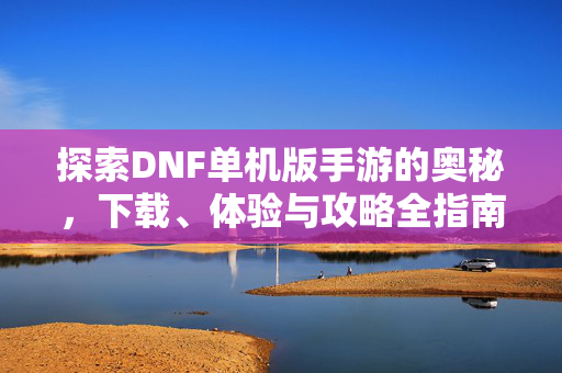 探索DNF单机版手游的奥秘，下载、体验与攻略全指南