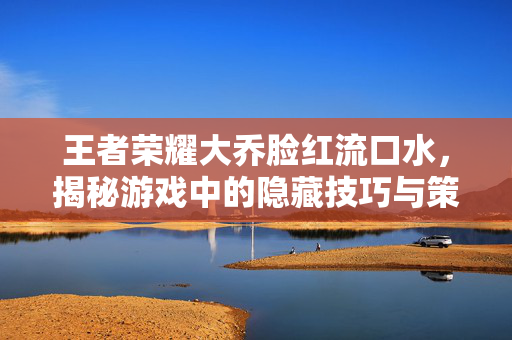 王者荣耀大乔脸红流口水，揭秘游戏中的隐藏技巧与策略