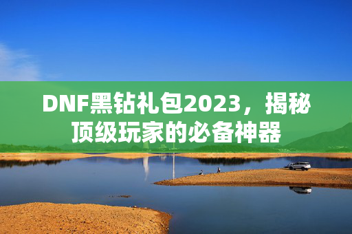 DNF黑钻礼包2023，揭秘顶级玩家的必备神器
