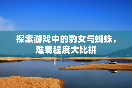 探索游戏中的豹女与蜘蛛,难易程度大比拼 探索游戏中的豹女与蜘蛛,难易程度大比拼