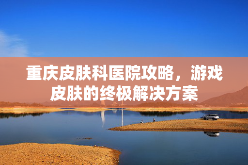 重庆皮肤科医院攻略，游戏皮肤的终极解决方案