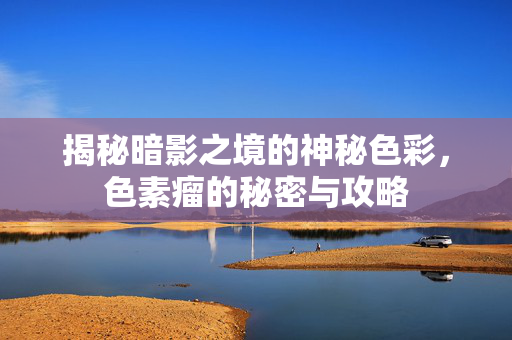 揭秘暗影之境的神秘色彩，色素瘤的秘密与攻略