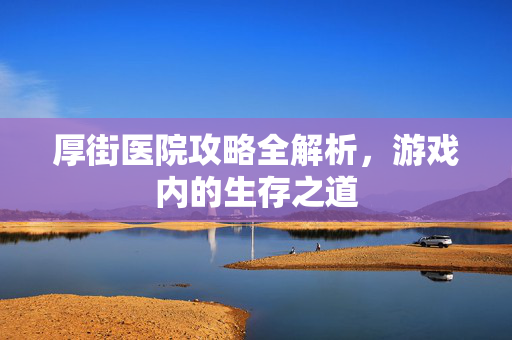 厚街医院攻略全解析，游戏内的生存之道