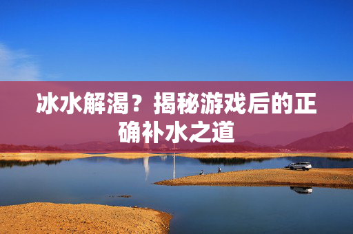 冰水解渴？揭秘游戏后的正确补水之道