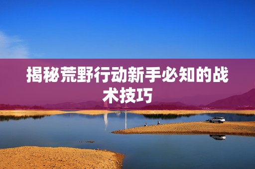 揭秘荒野行动新手必知的战术技巧