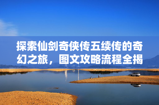 探索仙剑奇侠传五续传的奇幻之旅，图文攻略流程全揭秘
