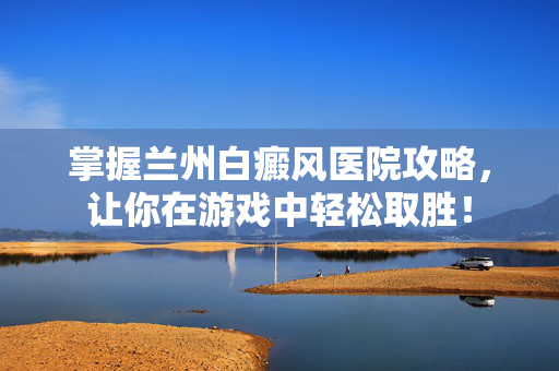 掌握兰州白癜风医院攻略，让你在游戏中轻松取胜！