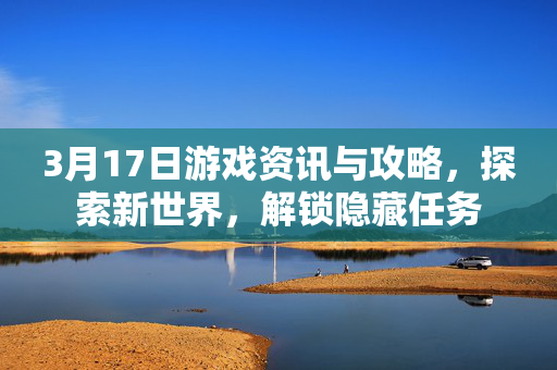 3月17日游戏资讯与攻略，探索新世界，解锁隐藏任务