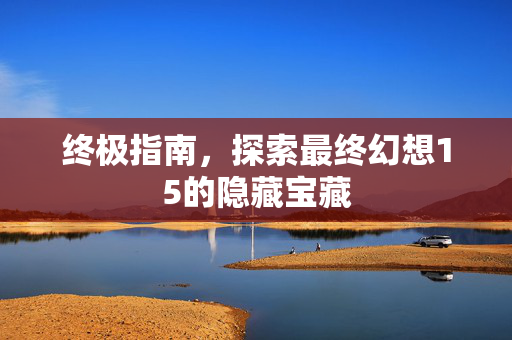 终极指南，探索最终幻想15的隐藏宝藏