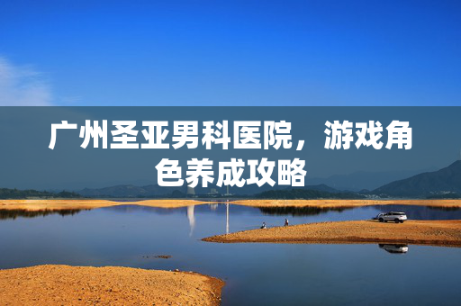 广州圣亚男科医院，游戏角色养成攻略