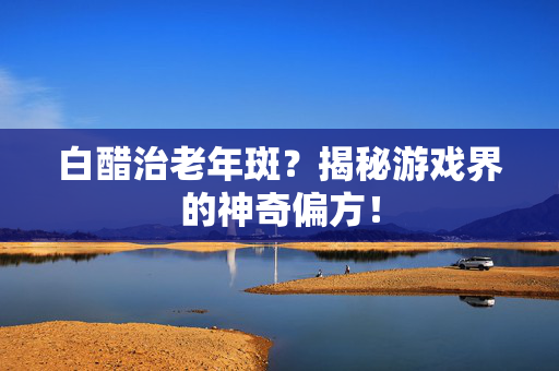 白醋治老年斑？揭秘游戏界的神奇偏方！