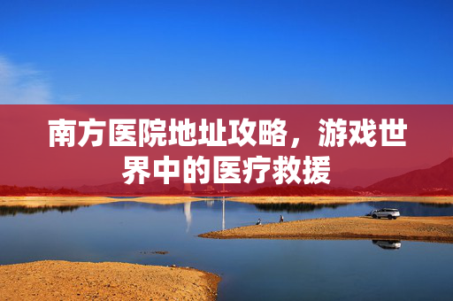 南方医院地址攻略，游戏世界中的医疗救援