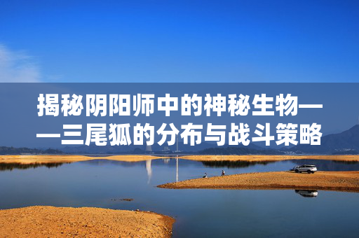 揭秘阴阳师中的神秘生物——三尾狐的分布与战斗策略
