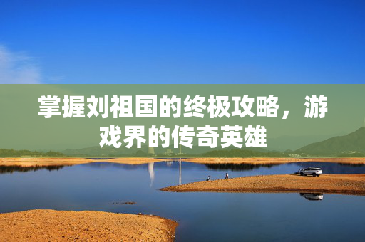 掌握刘祖国的终极攻略，游戏界的传奇英雄