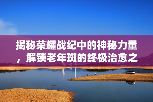 揭秘荣耀战纪中的神秘力量，解锁老年斑的终极治愈之道