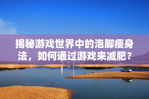 揭秘游戏世界中的泡脚瘦身法，如何通过游戏来减肥？
