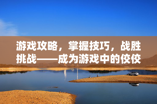 游戏攻略，掌握技巧，战胜挑战——成为游戏中的佼佼者