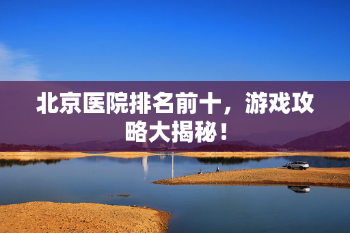 北京医院排名前十，游戏攻略大揭秘！