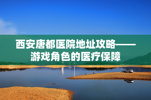 西安唐都医院地址攻略——游戏角色的医疗保障