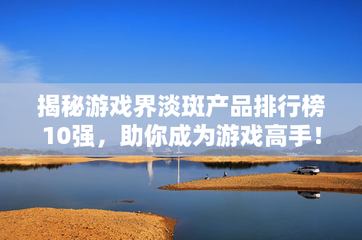 揭秘游戏界淡斑产品排行榜10强，助你成为游戏高手！