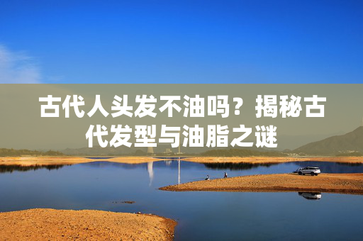 古代人头发不油吗？揭秘古代发型与油脂之谜
