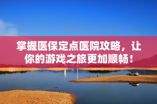 掌握医保定点医院攻略，让你的游戏之旅更加顺畅！