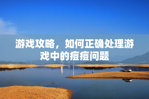游戏攻略，如何正确处理游戏中的痘痘问题
