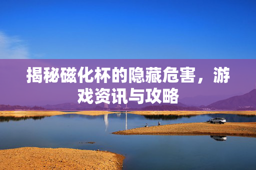 揭秘磁化杯的隐藏危害，游戏资讯与攻略