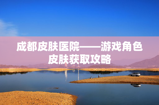 成都皮肤医院——游戏角色皮肤获取攻略