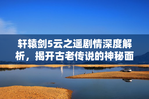 轩辕剑5云之遥剧情深度解析，揭开古老传说的神秘面纱