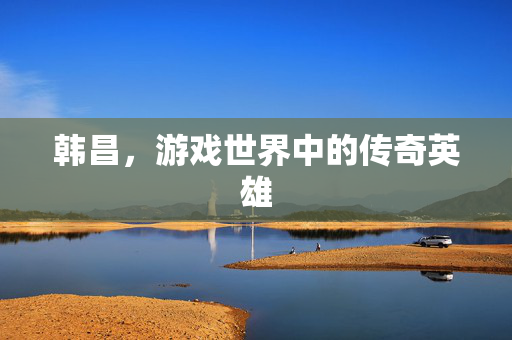 韩昌，游戏世界中的传奇英雄