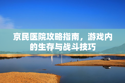 京民医院攻略指南，游戏内的生存与战斗技巧