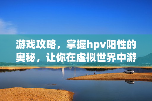 游戏攻略，掌握hpv阳性的奥秘，让你在虚拟世界中游刃有余