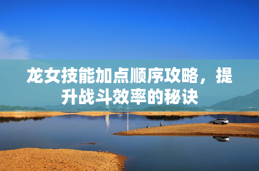 龙女技能加点顺序攻略，提升战斗效率的秘诀