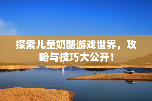 探索儿童奶酪游戏世界，攻略与技巧大公开！