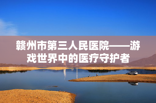 赣州市第三人民医院——游戏世界中的医疗守护者