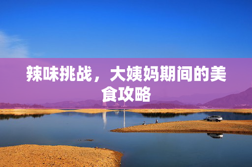 辣味挑战，大姨妈期间的美食攻略
