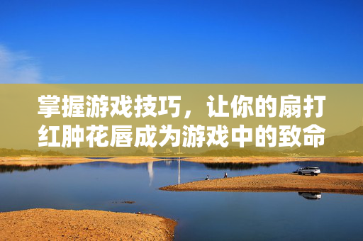 掌握游戏技巧，让你的扇打红肿花唇成为游戏中的致命一击！