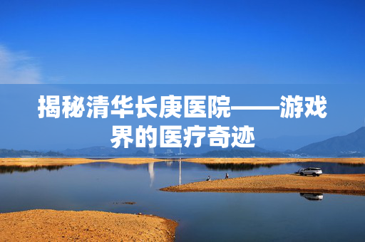 揭秘清华长庚医院——游戏界的医疗奇迹
