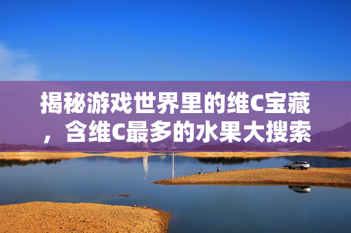 揭秘游戏世界里的维C宝藏，含维C最多的水果大搜索