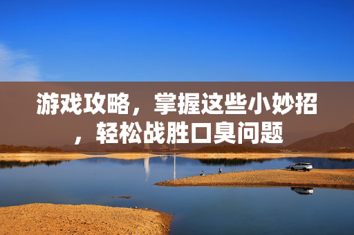 游戏攻略，掌握这些小妙招，轻松战胜口臭问题
